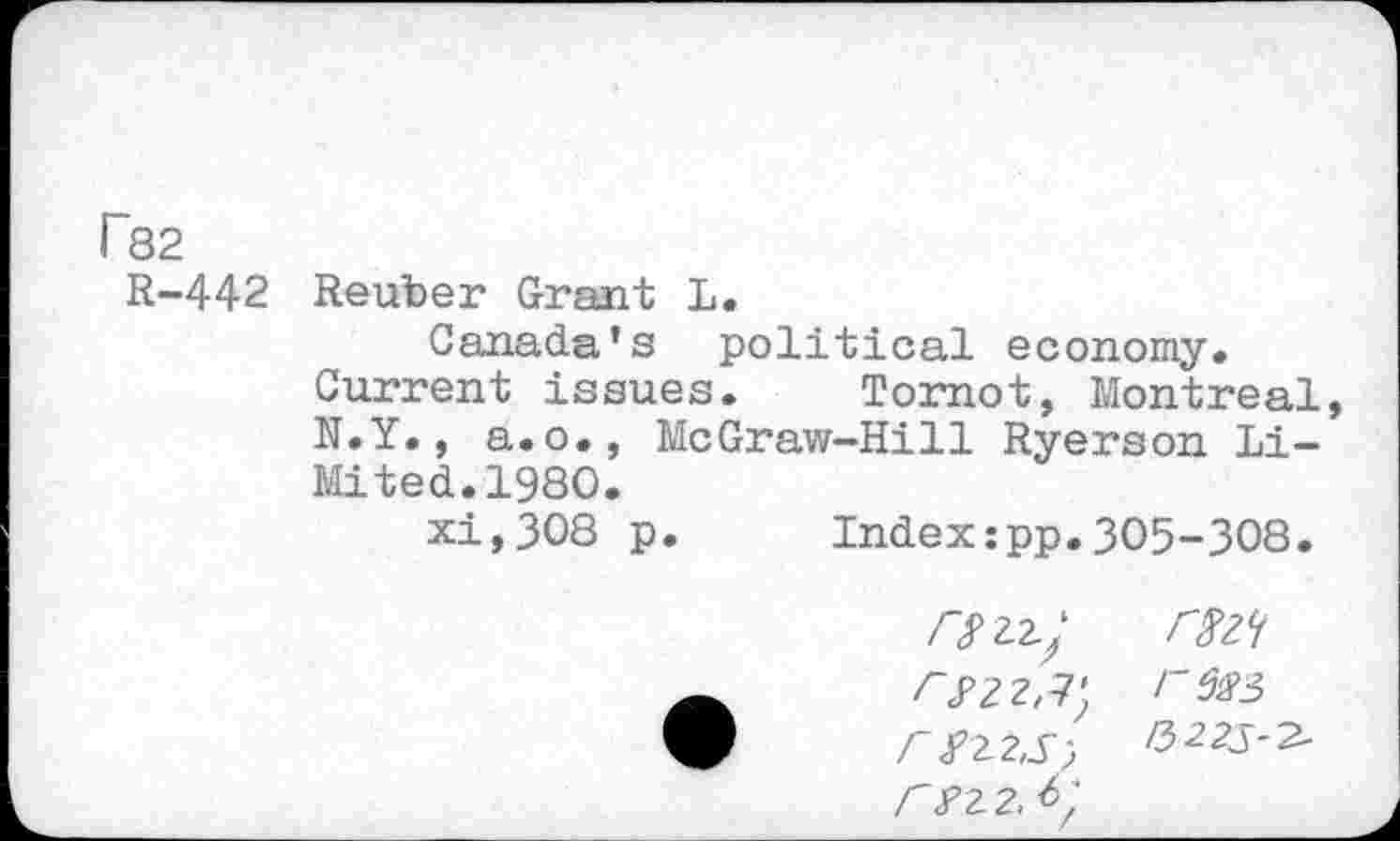 ﻿r82
R-442 Reuber Grant L.
Canada’s political economy.
Current issues. Tomot, Montreal N.Y., a.o., McGraw-Hill Ryerson Li-Mi ted.1980.
xi,308 p. Index:pp.305-308.
/722./
</22,7; r^2,S, r?2 2.
mt res3 /3225-2-